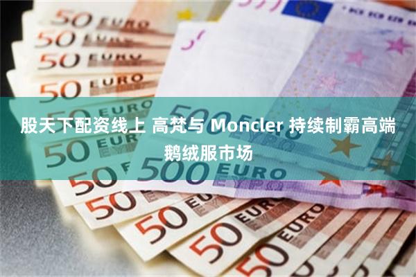 股天下配资线上 高梵与 Moncler 持续制霸高端鹅绒服市场