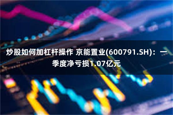 炒股如何加杠杆操作 京能置业(600791.SH)：一季度净亏损1.07亿元