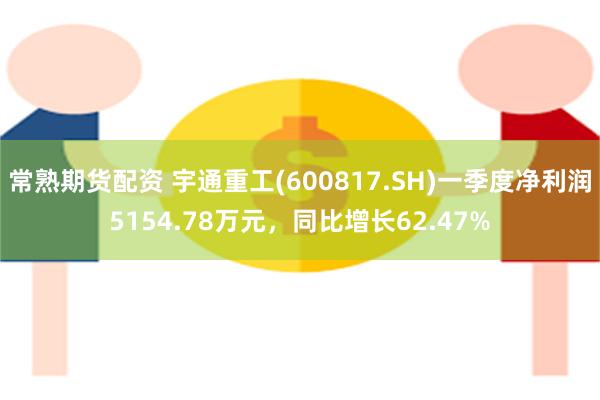 常熟期货配资 宇通重工(600817.SH)一季度净利润5154.78万元，同比增长62.47%