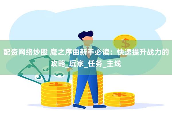 配资网络炒股 魔之序曲新手必读：快速提升战力的攻略_玩家_任务_主线