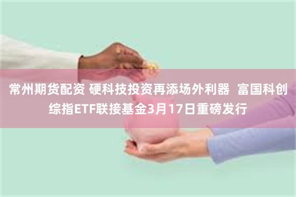 常州期货配资 硬科技投资再添场外利器  富国科创综指ETF联接基金3月17日重磅发行
