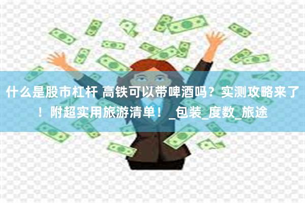 什么是股市杠杆 高铁可以带啤酒吗？实测攻略来了！附超实用旅游清单！_包装_度数_旅途