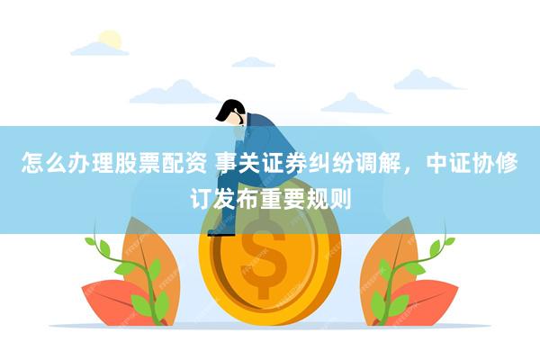 怎么办理股票配资 事关证券纠纷调解，中证协修订发布重要规则