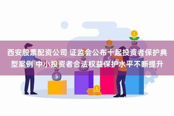 西安股票配资公司 证监会公布十起投资者保护典型案例 中小投资者合法权益保护水平不断提升