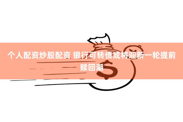 个人配资炒股配资 银行可转债或将迎新一轮提前赎回潮