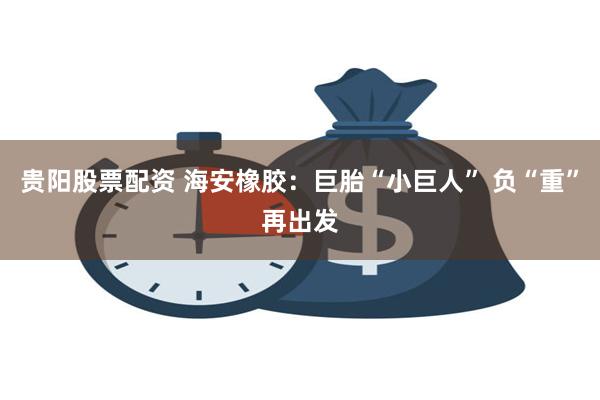 贵阳股票配资 海安橡胶：巨胎“小巨人” 负“重”再出发