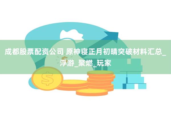 成都股票配资公司 原神寝正月初晴突破材料汇总_浮游_聚燃_玩家