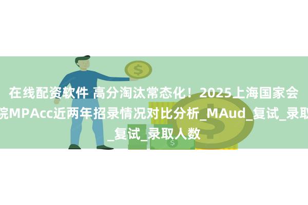 在线配资软件 高分淘汰常态化！2025上海国家会计学院MPAcc近两年招录情况对比分析_MAud_复试_录取人数
