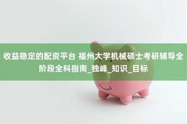 收益稳定的配资平台 福州大学机械硕士考研辅导全阶段全科指南_独峰_知识_目标