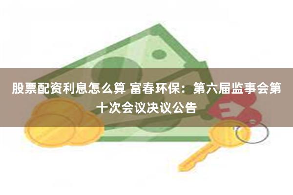 股票配资利息怎么算 富春环保：第六届监事会第十次会议决议公告