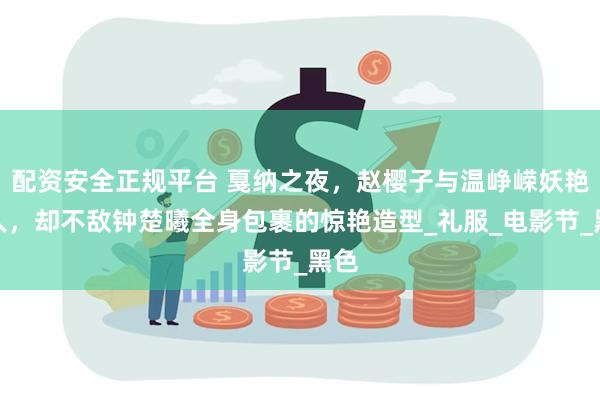 配资安全正规平台 戛纳之夜，赵樱子与温峥嵘妖艳迷人，却不敌钟楚曦全身包裹的惊艳造型_礼服_电影节_黑色