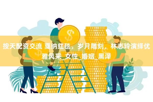 按天配资交流 戛纳红毯，岁月雕刻，林志玲演绎优雅风采_女性_婚姻_黑泽