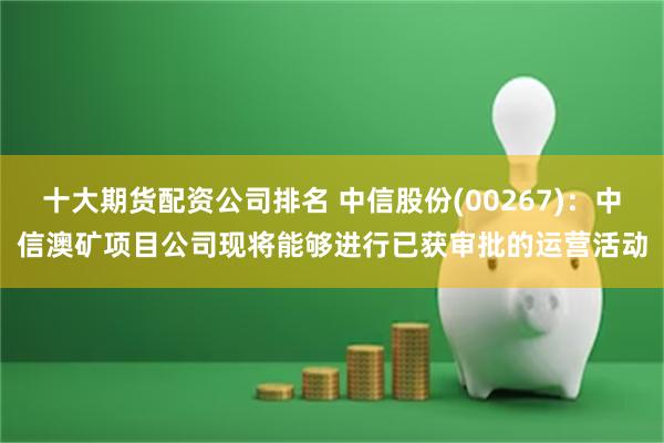 十大期货配资公司排名 中信股份(00267)：中信澳矿项目公司现将能够进行已获审批的运营活动