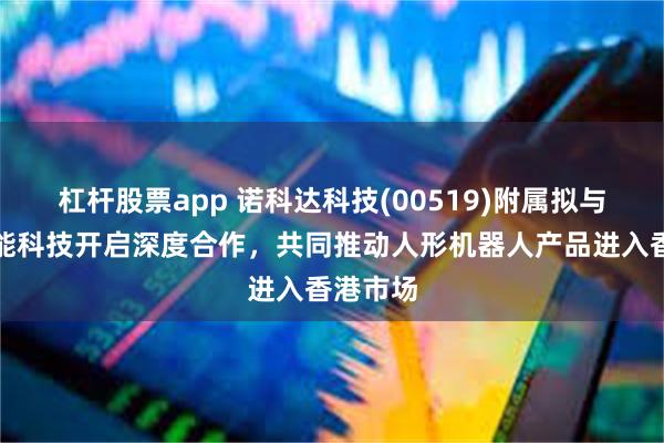杠杆股票app 诺科达科技(00519)附属拟与金安智能科技开启深度合作，共同推动人形机器人产品进入香港市场