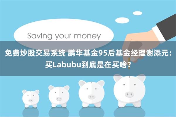 免费炒股交易系统 鹏华基金95后基金经理谢添元：买Labubu到底是在买啥？
