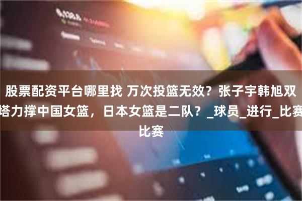 股票配资平台哪里找 万次投篮无效？张子宇韩旭双塔力撑中国女篮，日本女篮是二队？_球员_进行_比赛