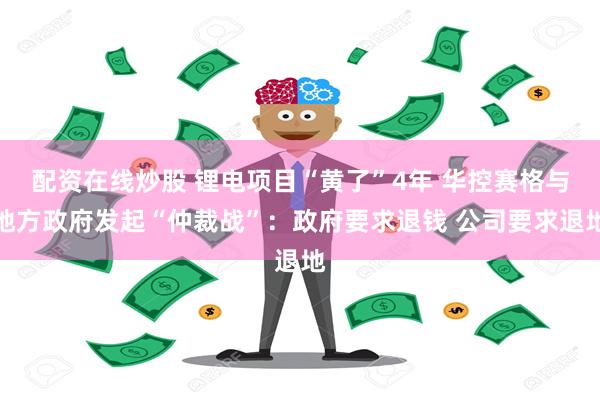 配资在线炒股 锂电项目“黄了”4年 华控赛格与地方政府发起“仲裁战”：政府要求退钱 公司要求退地