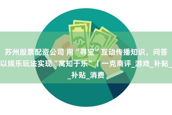 苏州股票配资公司 用“寻宝”互动传播知识，问答社区以娱乐玩法实现“寓知于乐”丨一克商评_游戏_补贴_消费