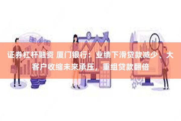 证券杠杆融资 厦门银行：业绩下滑贷款减少、大客户收缩未来承压，重组贷款翻倍