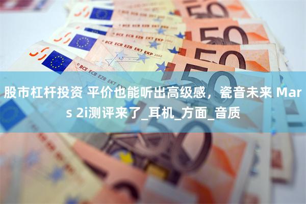 股市杠杆投资 平价也能听出高级感，瓷音未来 Mars 2i测评来了_耳机_方面_音质