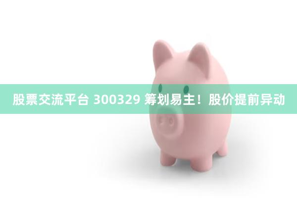 股票交流平台 300329 筹划易主！股价提前异动