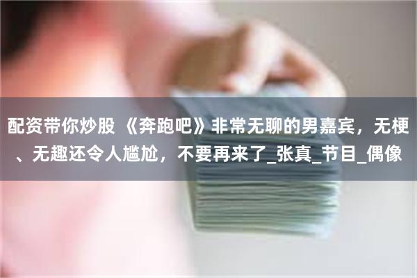 配资带你炒股 《奔跑吧》非常无聊的男嘉宾，无梗、无趣还令人尴尬，不要再来了_张真_节目_偶像