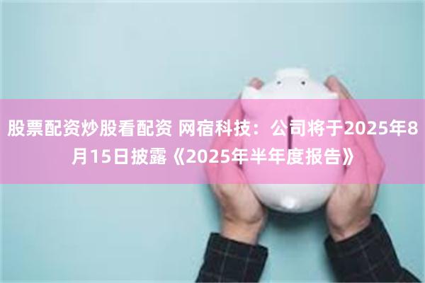 股票配资炒股看配资 网宿科技：公司将于2025年8月15日披露《2025年半年度报告》