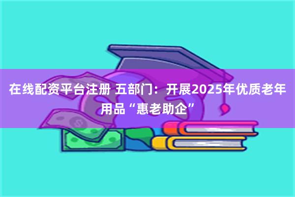在线配资平台注册 五部门：开展2025年优质老年用品“惠老助企”