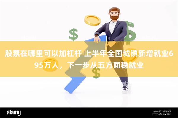 股票在哪里可以加杠杆 上半年全国城镇新增就业695万人，下一步从五方面稳就业