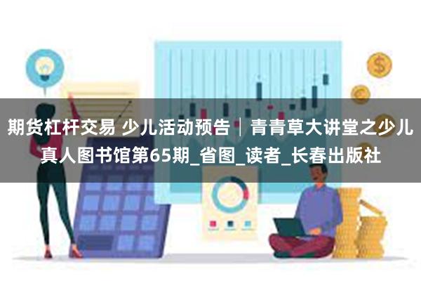 期货杠杆交易 少儿活动预告│青青草大讲堂之少儿真人图书馆第65期_省图_读者_长春出版社