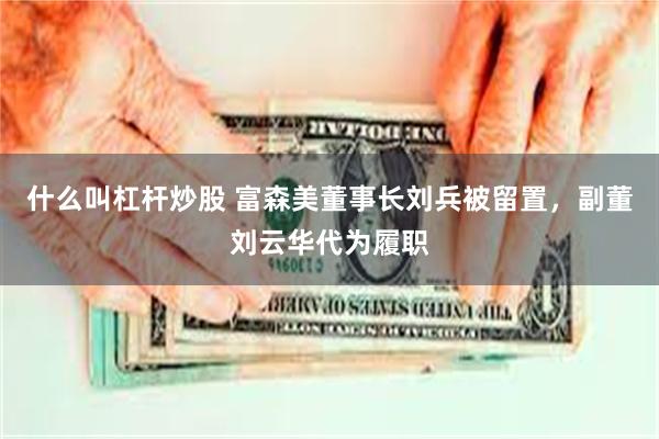 什么叫杠杆炒股 富森美董事长刘兵被留置，副董刘云华代为履职