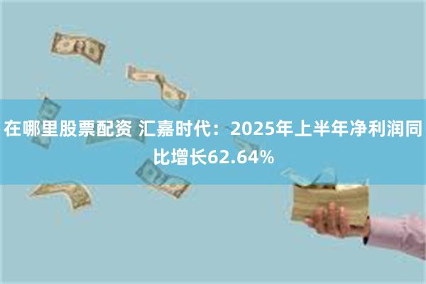 在哪里股票配资 汇嘉时代：2025年上半年净利润同比增长62.64%