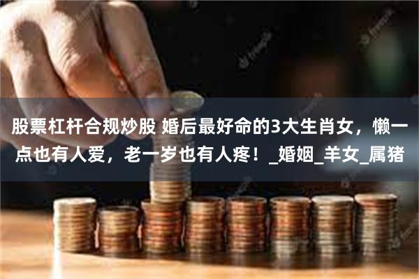 股票杠杆合规炒股 婚后最好命的3大生肖女，懒一点也有人爱，老一岁也有人疼！_婚姻_羊女_属猪