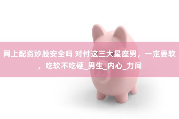 网上配资炒股安全吗 对付这三大星座男，一定要软，吃软不吃硬_男生_内心_力间