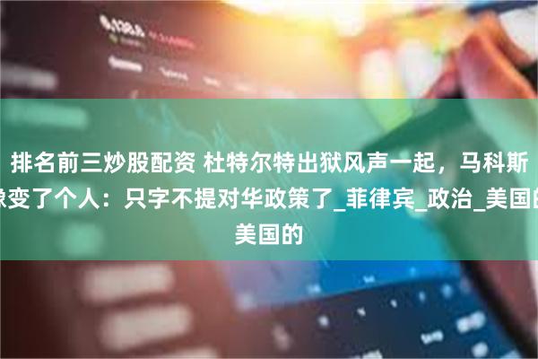 排名前三炒股配资 杜特尔特出狱风声一起，马科斯像变了个人：只字不提对华政策了_菲律宾_政治_美国的