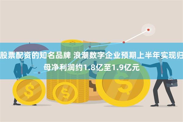 股票配资的知名品牌 浪潮数字企业预期上半年实现归母净利润约1.8亿至1.9亿元