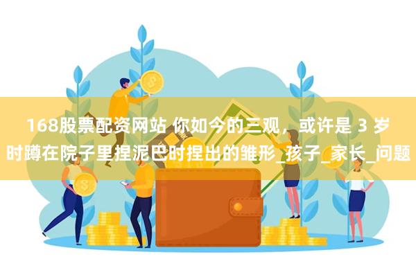 168股票配资网站 你如今的三观，或许是 3 岁时蹲在院子里捏泥巴时捏出的雏形_孩子_家长_问题