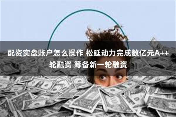 配资实盘账户怎么操作 松延动力完成数亿元A++轮融资 筹备新一轮融资