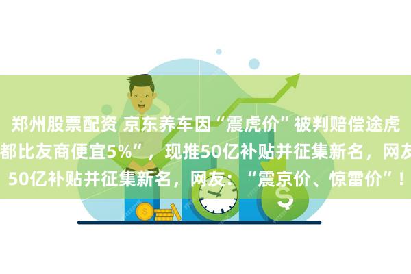 郑州股票配资 京东养车因“震虎价”被判赔偿途虎养车500万元！曾称“都比友商便宜5%”，现推50亿补贴并征集新名，网友：“震京价、惊雷价”！