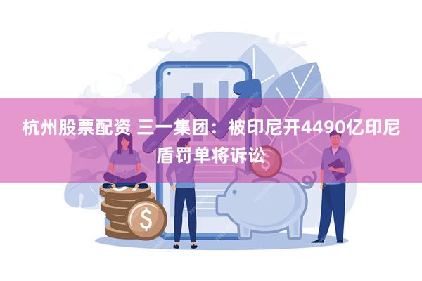 杭州股票配资 三一集团：被印尼开4490亿印尼盾罚单将诉讼