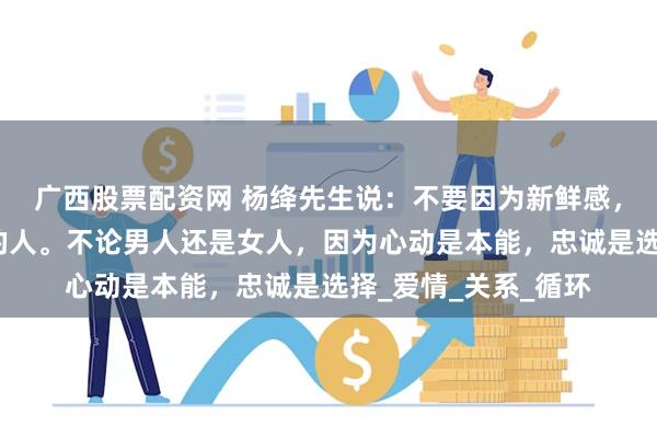 广西股票配资网 杨绛先生说：不要因为新鲜感，就扔掉一直陪伴你的人。不论男人还是女人，因为心动是本能，忠诚是选择_爱情_关系_循环