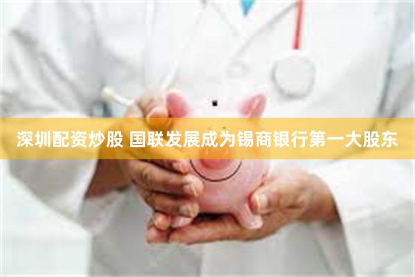 深圳配资炒股 国联发展成为锡商银行第一大股东