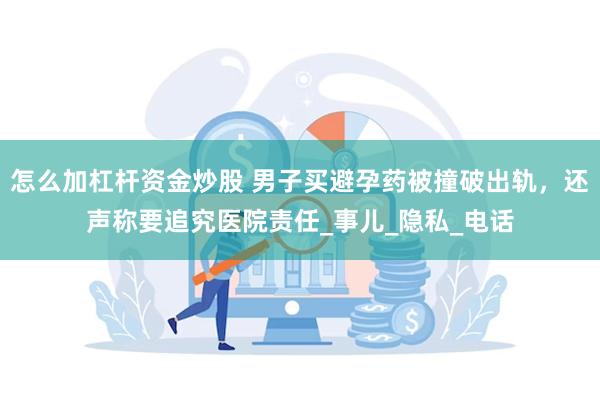 怎么加杠杆资金炒股 男子买避孕药被撞破出轨，还声称要追究医院责任_事儿_隐私_电话