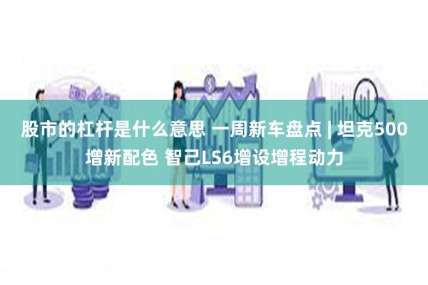 股市的杠杆是什么意思 一周新车盘点 | 坦克500增新配色 智己LS6增设增程动力
