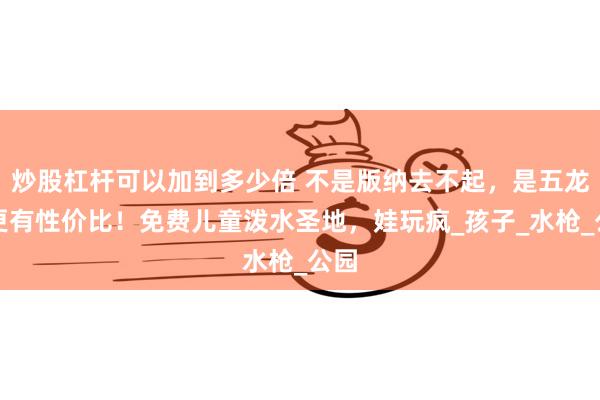 炒股杠杆可以加到多少倍 不是版纳去不起，是五龙潭更有性价比！免费儿童泼水圣地，娃玩疯_孩子_水枪_公园
