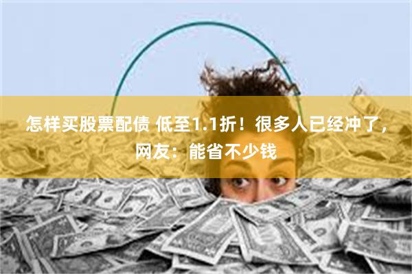 怎样买股票配债 低至1.1折！很多人已经冲了，网友：能省不少钱