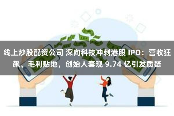 线上炒股配资公司 深向科技冲刺港股 IPO：营收狂飙、毛利贴地，创始人套现 9.74 亿引发质疑