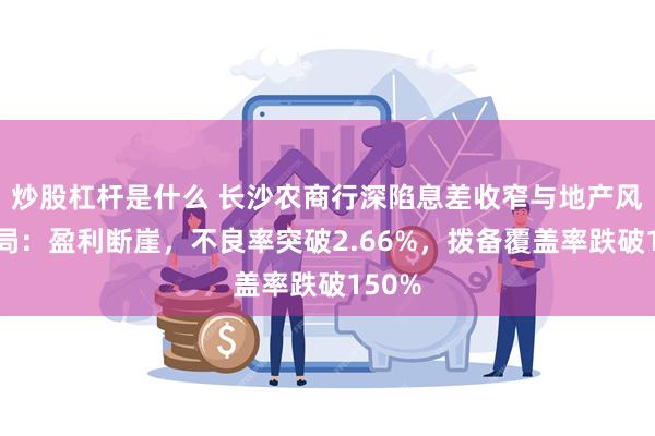 炒股杠杆是什么 长沙农商行深陷息差收窄与地产风险困局:盈利断崖,不良率突破2.66%,拨备覆盖率跌破150%