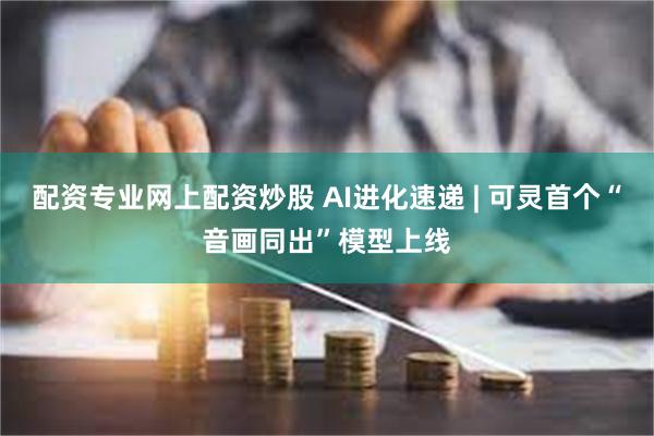 配资专业网上配资炒股 AI进化速递 | 可灵首个“音画同出”模型上线